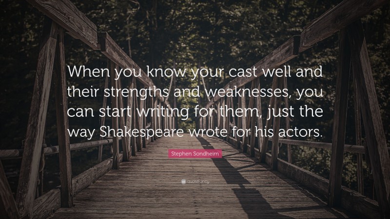 Stephen Sondheim Quote: “When you know your cast well and their strengths and weaknesses, you can start writing for them, just the way Shakespeare wrote for his actors.”