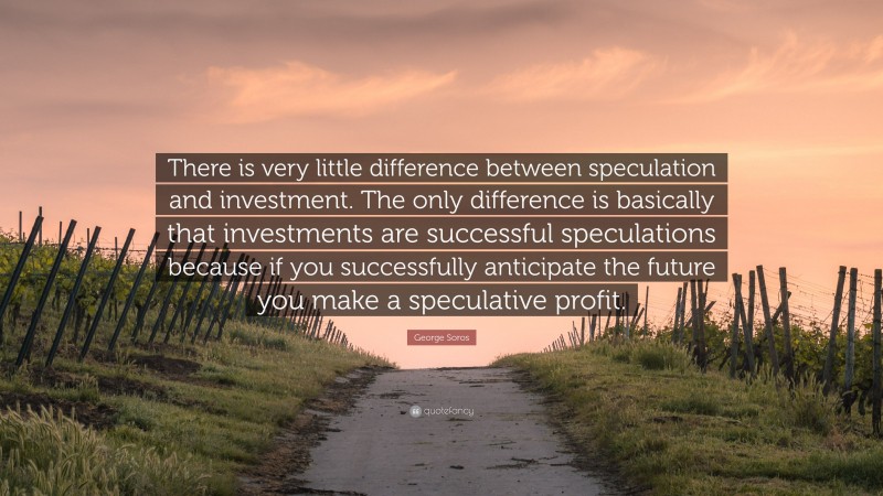 George Soros Quote: “There is very little difference between speculation and investment. The only difference is basically that investments are successful speculations because if you successfully anticipate the future you make a speculative profit.”