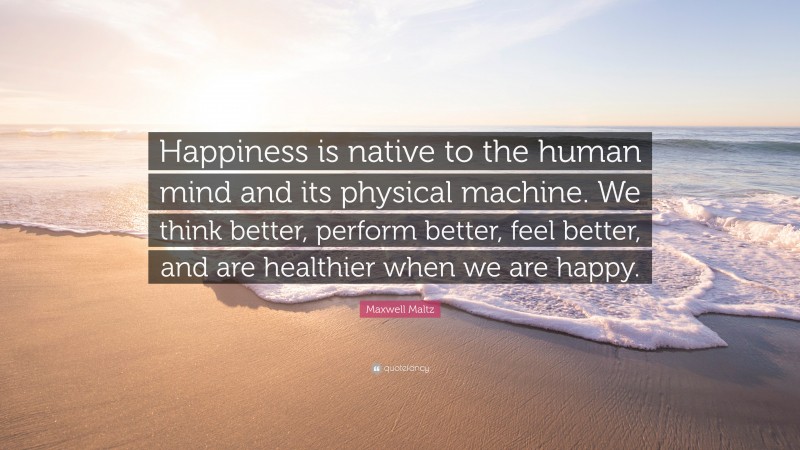 Maxwell Maltz Quote: “Happiness is native to the human mind and its physical machine. We think better, perform better, feel better, and are healthier when we are happy.”