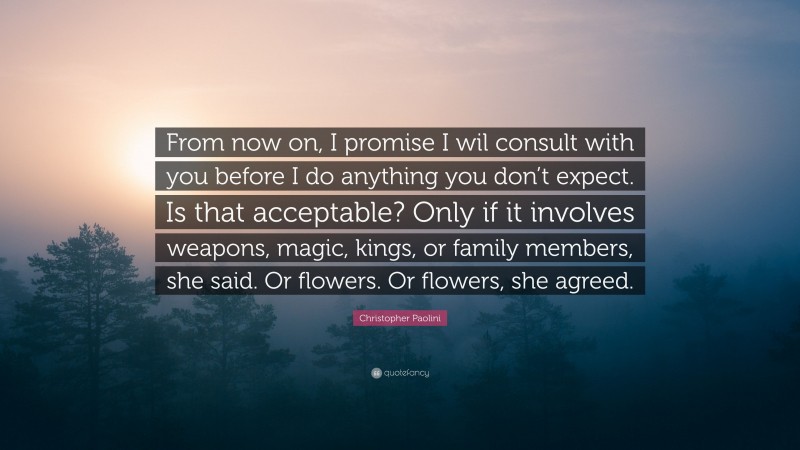 Christopher Paolini Quote: “From now on, I promise I wil consult with you before I do anything you don’t expect. Is that acceptable? Only if it involves weapons, magic, kings, or family members, she said. Or flowers. Or flowers, she agreed.”