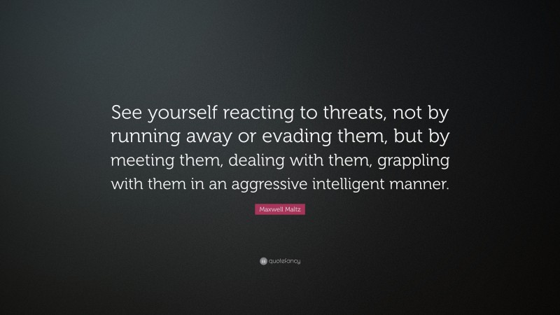 Maxwell Maltz Quote: “See yourself reacting to threats, not by running away or evading them, but by meeting them, dealing with them, grappling with them in an aggressive intelligent manner.”