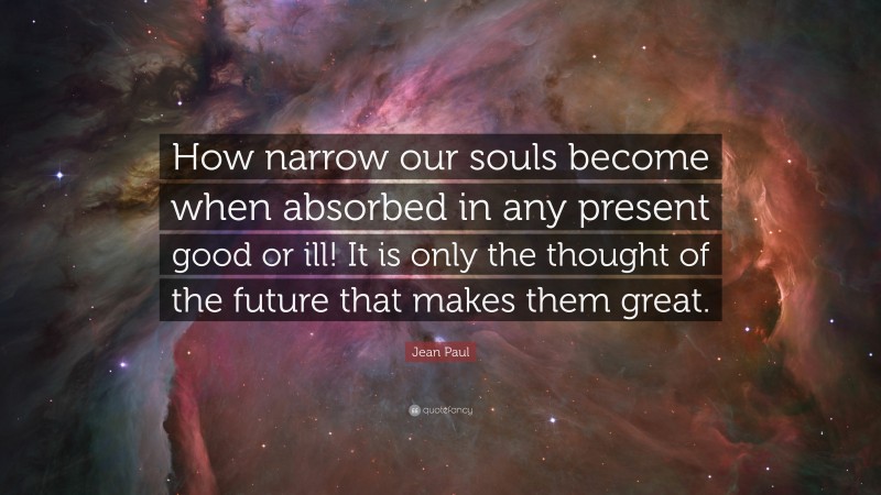 Jean Paul Quote: “How narrow our souls become when absorbed in any present good or ill! It is only the thought of the future that makes them great.”