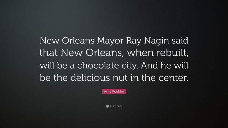 Amy Poehler Quote: “New Orleans Mayor Ray Nagin said that New Orleans, when rebuilt, will be a chocolate city. And he will be the delicious nut in the center.”