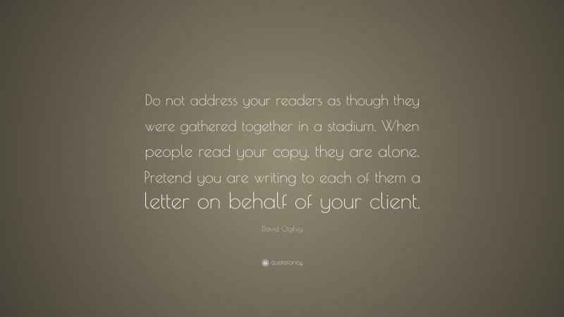 David Ogilvy Quote: “Do not address your readers as though they were gathered together in a stadium. When people read your copy, they are alone. Pretend you are writing to each of them a letter on behalf of your client.”