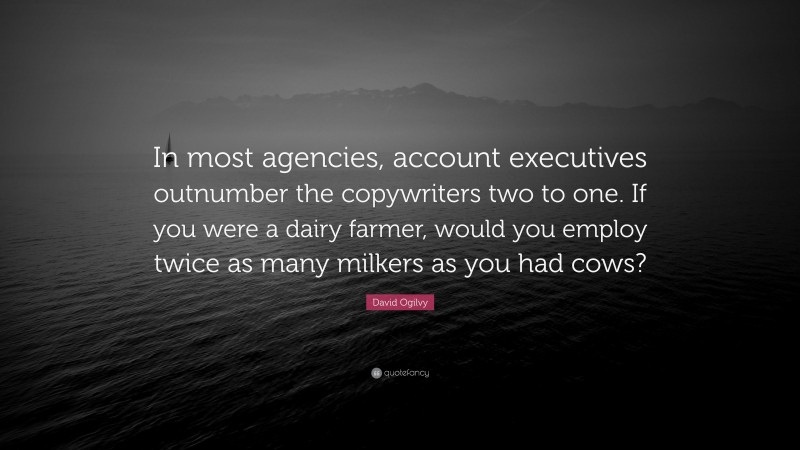 David Ogilvy Quote: “In most agencies, account executives outnumber the copywriters two to one. If you were a dairy farmer, would you employ twice as many milkers as you had cows?”