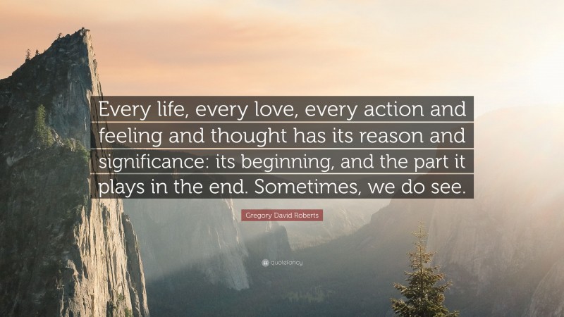 Gregory David Roberts Quote: “Every life, every love, every action and feeling and thought has its reason and significance: its beginning, and the part it plays in the end. Sometimes, we do see.”