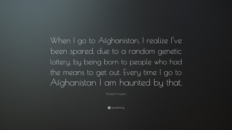 Khaled Hosseini Quote: “When I go to Afghanistan, I realize I’ve been spared, due to a random genetic lottery, by being born to people who had the means to get out. Every time I go to Afghanistan I am haunted by that.”
