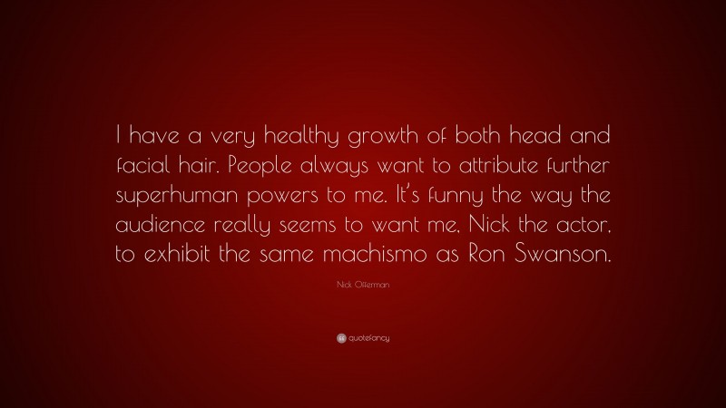 Nick Offerman Quote: “I have a very healthy growth of both head and facial hair. People always want to attribute further superhuman powers to me. It’s funny the way the audience really seems to want me, Nick the actor, to exhibit the same machismo as Ron Swanson.”