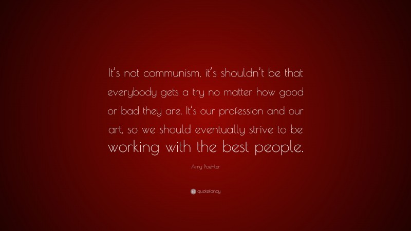 Amy Poehler Quote: “It’s not communism, it’s shouldn’t be that everybody gets a try no matter how good or bad they are. It’s our profession and our art, so we should eventually strive to be working with the best people.”