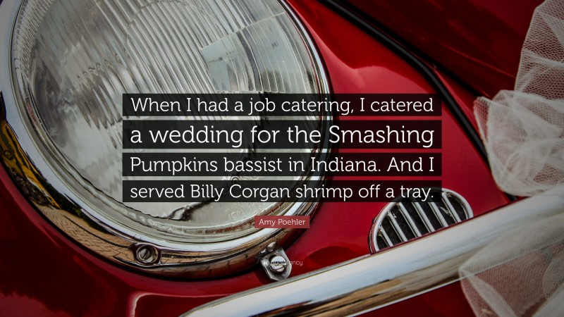Amy Poehler Quote: “When I had a job catering, I catered a wedding for the Smashing Pumpkins bassist in Indiana. And I served Billy Corgan shrimp off a tray.”
