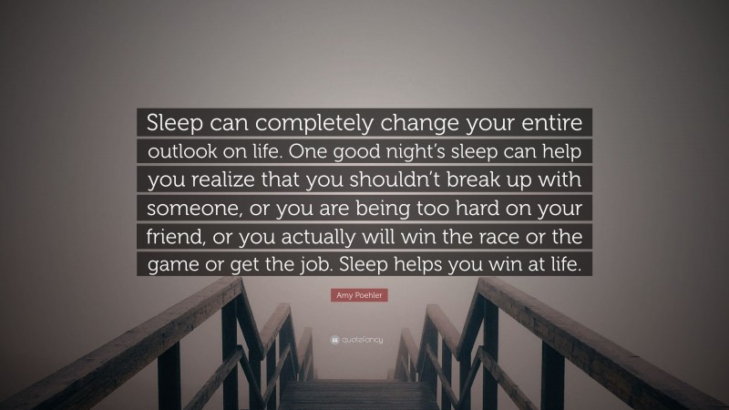 Amy Poehler Quote: “Sleep can completely change your entire outlook on life. One good night’s sleep can help you realize that you shouldn’t break up with someone, or you are being too hard on your friend, or you actually will win the race or the game or get the job. Sleep helps you win at life.”