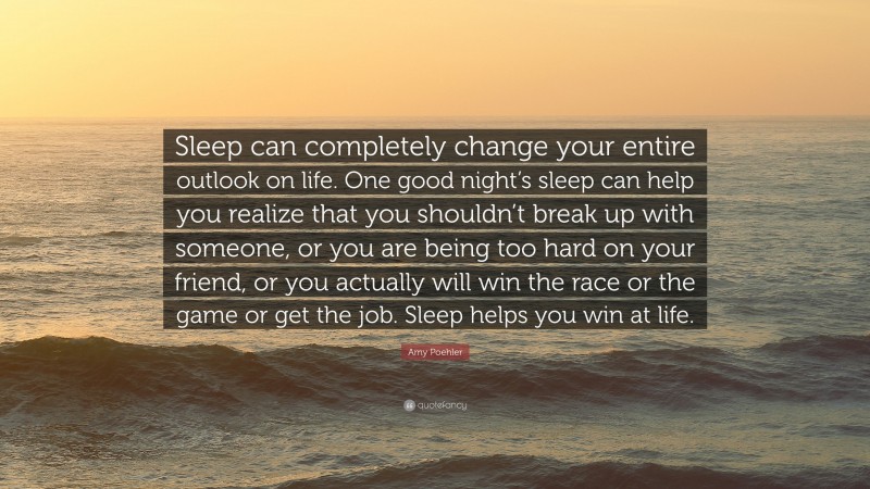 Amy Poehler Quote: “Sleep can completely change your entire outlook on life. One good night’s sleep can help you realize that you shouldn’t break up with someone, or you are being too hard on your friend, or you actually will win the race or the game or get the job. Sleep helps you win at life.”