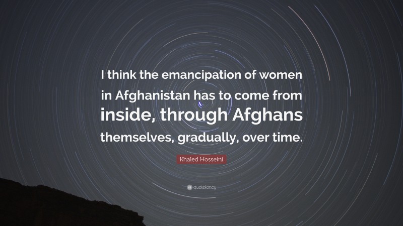 Khaled Hosseini Quote: “I think the emancipation of women in Afghanistan has to come from inside, through Afghans themselves, gradually, over time.”