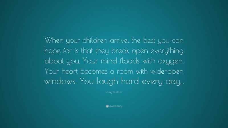 Amy Poehler Quote: “When your children arrive, the best you can hope for is that they break open everything about you. Your mind floods with oxygen. Your heart becomes a room with wide-open windows. You laugh hard every day...”