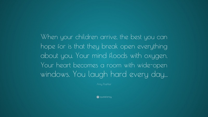 Amy Poehler Quote: “When your children arrive, the best you can hope for is that they break open everything about you. Your mind floods with oxygen. Your heart becomes a room with wide-open windows. You laugh hard every day...”