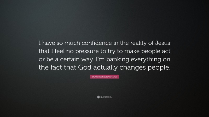 Erwin Raphael McManus Quote: “I have so much confidence in the reality of Jesus that I feel no pressure to try to make people act or be a certain way. I’m banking everything on the fact that God actually changes people.”