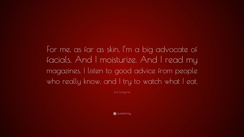 Eva Longoria Quote: “For me, as far as skin, I’m a big advocate of facials. And I moisturize. And I read my magazines. I listen to good advice from people who really know, and I try to watch what I eat.”