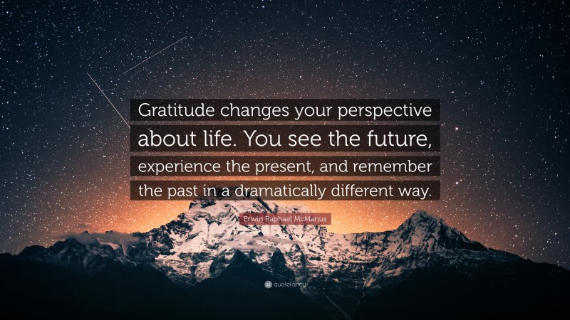 Erwin Raphael McManus Quote: “Gratitude changes your perspective about life. You see the future, experience the present, and remember the past in a dramatically different way.”