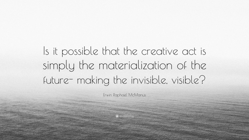Erwin Raphael McManus Quote: “Is it possible that the creative act is simply the materialization of the future- making the invisible, visible?”