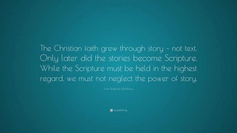 Erwin Raphael McManus Quote: “The Christian faith grew through story – not text. Only later did the stories become Scripture. While the Scripture must be held in the highest regard, we must not neglect the power of story.”