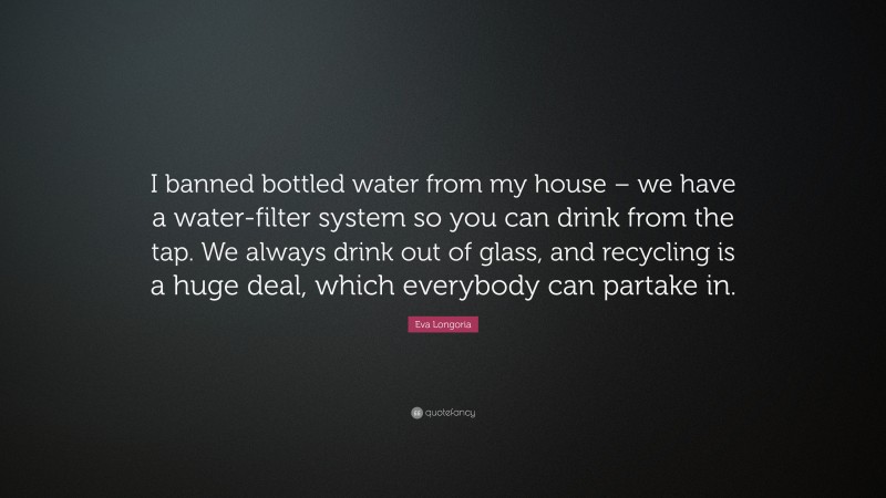 Eva Longoria Quote: “I banned bottled water from my house – we have a water-filter system so you can drink from the tap. We always drink out of glass, and recycling is a huge deal, which everybody can partake in.”