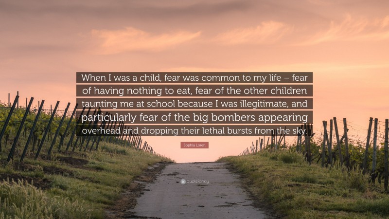 Sophia Loren Quote: “When I was a child, fear was common to my life – fear of having nothing to eat, fear of the other children taunting me at school because I was illegitimate, and particularly fear of the big bombers appearing overhead and dropping their lethal bursts from the sky.”