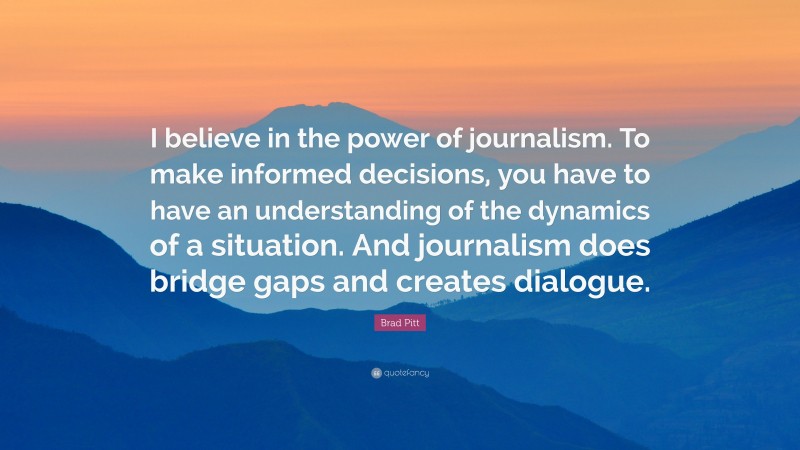 Brad Pitt Quote: “I believe in the power of journalism. To make informed decisions, you have to have an understanding of the dynamics of a situation. And journalism does bridge gaps and creates dialogue.”