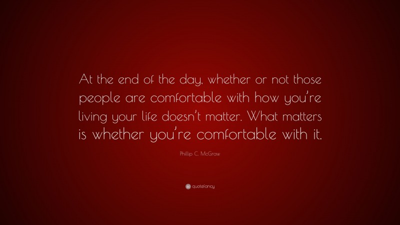 Phillip C. McGraw Quote: “At the end of the day, whether or not those people are comfortable with how you’re living your life doesn’t matter. What matters is whether you’re comfortable with it.”