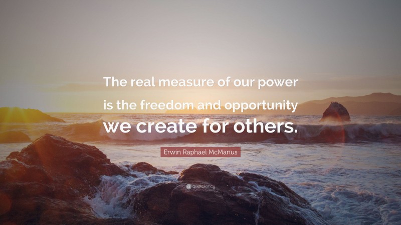 Erwin Raphael McManus Quote: “The real measure of our power is the freedom and opportunity we create for others.”