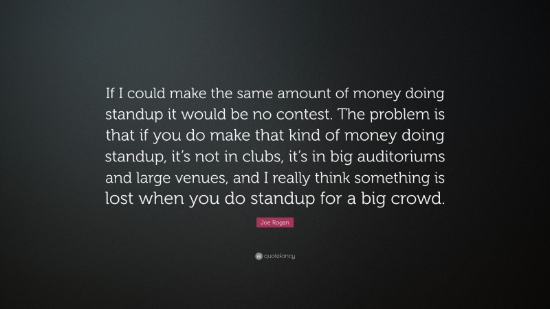 Joe Rogan Quote: “If I could make the same amount of money doing standup it would be no contest. The problem is that if you do make that kind of money doing standup, it’s not in clubs, it’s in big auditoriums and large venues, and I really think something is lost when you do standup for a big crowd.”