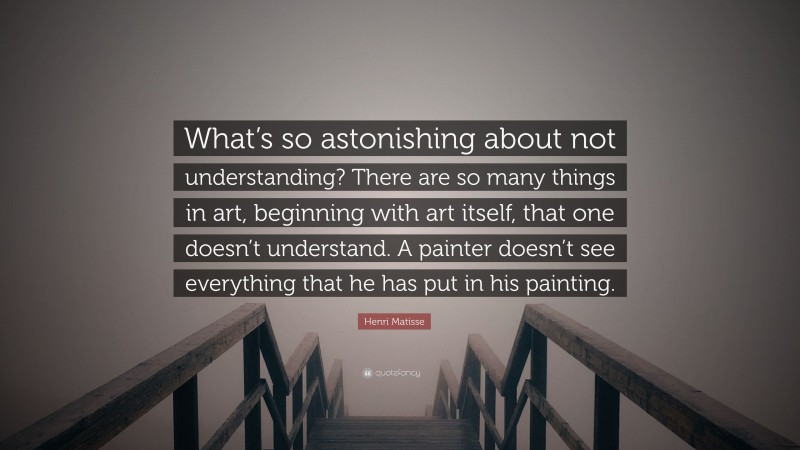 Henri Matisse Quote: “What’s so astonishing about not understanding? There are so many things in art, beginning with art itself, that one doesn’t understand. A painter doesn’t see everything that he has put in his painting.”