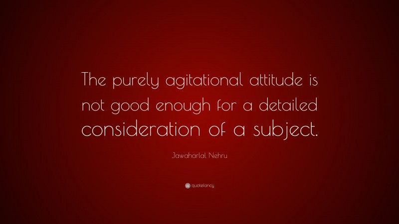 Jawaharlal Nehru Quote: “The purely agitational attitude is not good enough for a detailed consideration of a subject.”