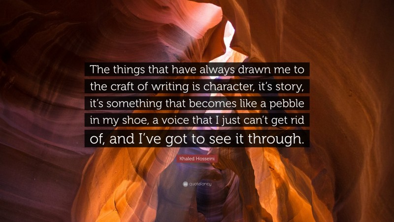 Khaled Hosseini Quote: “The things that have always drawn me to the craft of writing is character, it’s story, it’s something that becomes like a pebble in my shoe, a voice that I just can’t get rid of, and I’ve got to see it through.”