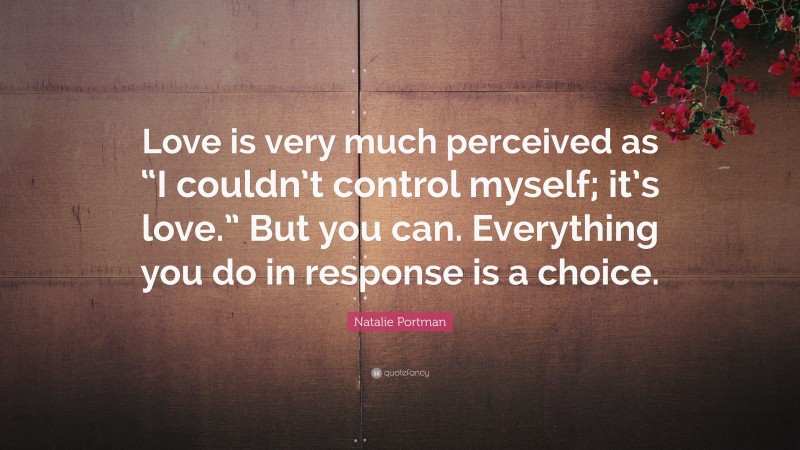 Natalie Portman Quote: “Love is very much perceived as “I couldn’t control myself; it’s love.” But you can. Everything you do in response is a choice.”