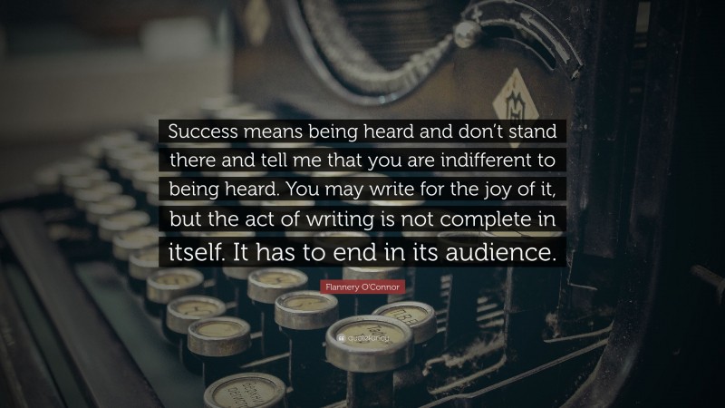Flannery O'Connor Quote: “Success means being heard and don’t stand there and tell me that you are indifferent to being heard. You may write for the joy of it, but the act of writing is not complete in itself. It has to end in its audience.”