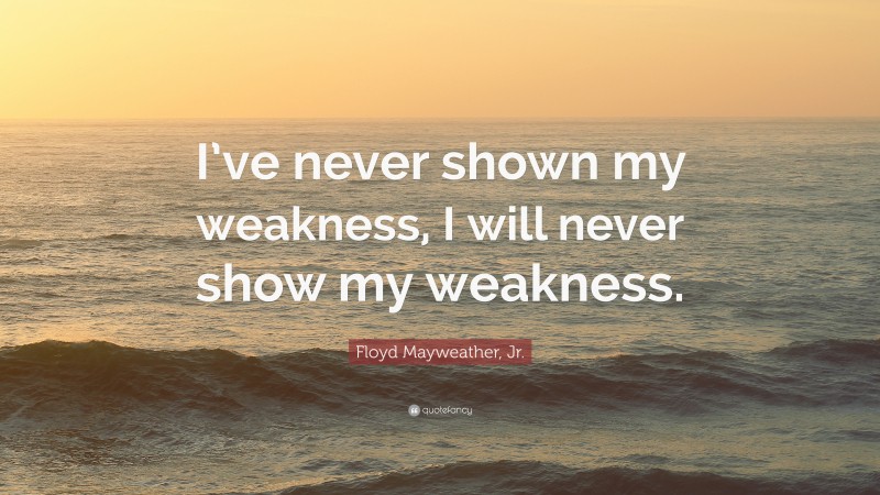 Floyd Mayweather, Jr. Quote: “I’ve never shown my weakness, I will never show my weakness.”