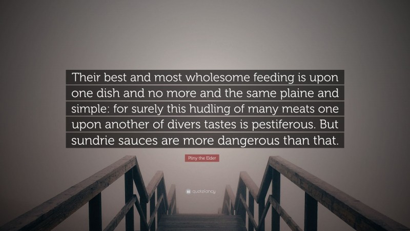 Pliny the Elder Quote: “Their best and most wholesome feeding is upon one dish and no more and the same plaine and simple: for surely this hudling of many meats one upon another of divers tastes is pestiferous. But sundrie sauces are more dangerous than that.”