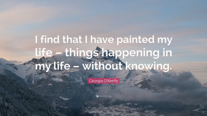Georgia O'Keeffe Quote: “I find that I have painted my life – things happening in my life – without knowing.”
