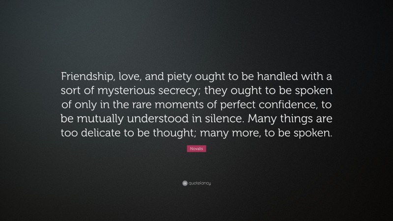 Novalis Quote: “Friendship, love, and piety ought to be handled with a sort of mysterious secrecy; they ought to be spoken of only in the rare moments of perfect confidence, to be mutually understood in silence. Many things are too delicate to be thought; many more, to be spoken.”
