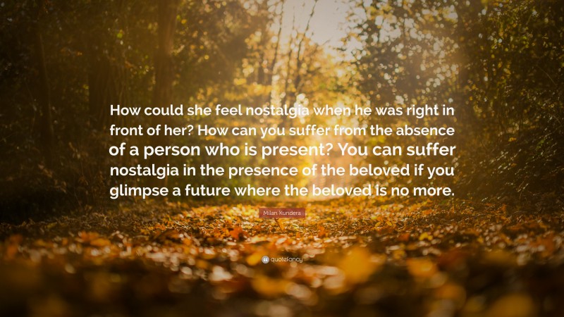 Milan Kundera Quote: “How could she feel nostalgia when he was right in front of her? How can you suffer from the absence of a person who is present? You can suffer nostalgia in the presence of the beloved if you glimpse a future where the beloved is no more.”