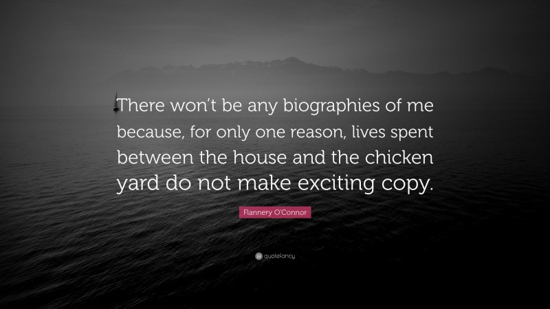 Flannery O'Connor Quote: “There won’t be any biographies of me because, for only one reason, lives spent between the house and the chicken yard do not make exciting copy.”