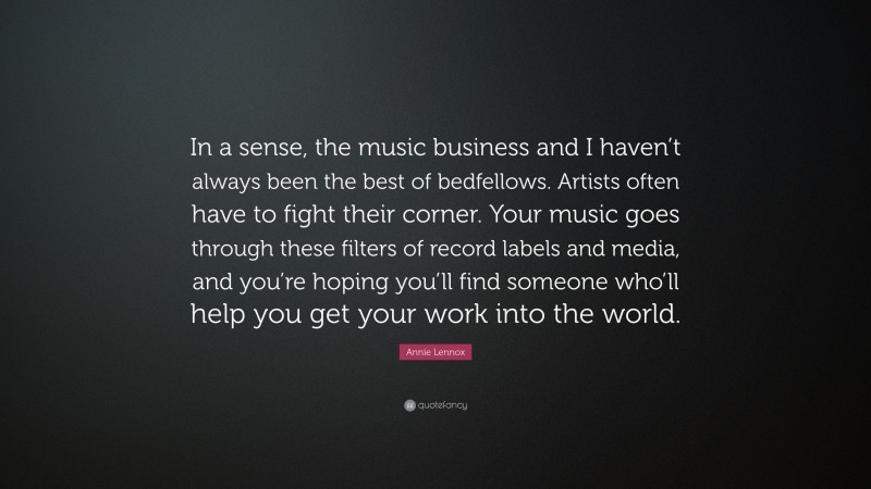 Annie Lennox Quote: “In a sense, the music business and I haven’t always been the best of bedfellows. Artists often have to fight their corner. Your music goes through these filters of record labels and media, and you’re hoping you’ll find someone who’ll help you get your work into the world.”