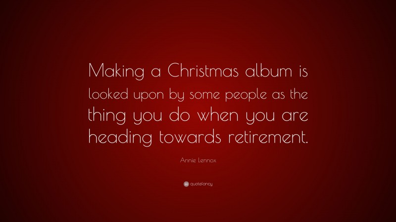 Annie Lennox Quote: “Making a Christmas album is looked upon by some people as the thing you do when you are heading towards retirement.”