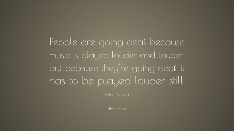 Milan Kundera Quote: “People are going deaf because music is played louder and louder, but because they’re going deaf, it has to be played louder still.”