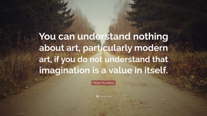 Milan Kundera Quote: “You can understand nothing about art, particularly modern art, if you do not understand that imagination is a value in itself.”