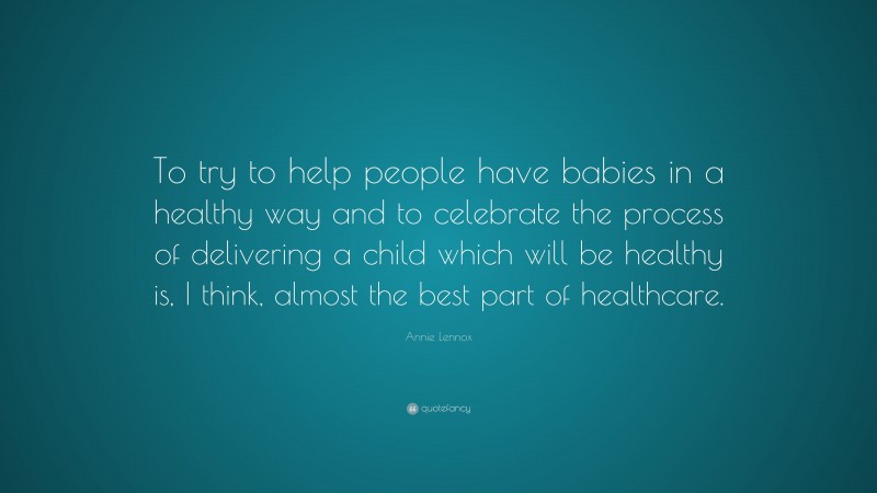 Annie Lennox Quote: “To try to help people have babies in a healthy way and to celebrate the process of delivering a child which will be healthy is, I think, almost the best part of healthcare.”