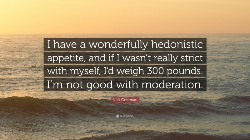 Nick Offerman Quote: “I have a wonderfully hedonistic appetite, and if I wasn’t really strict with myself, I’d weigh 300 pounds. I’m not good with moderation.”