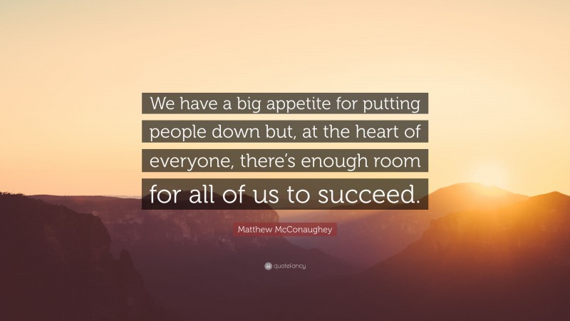 Matthew McConaughey Quote: “We have a big appetite for putting people down but, at the heart of everyone, there’s enough room for all of us to succeed.”
