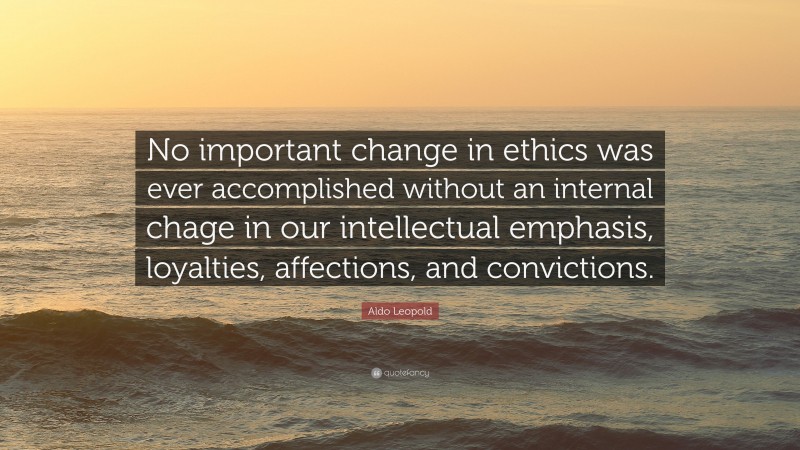 Aldo Leopold Quote: “No important change in ethics was ever accomplished without an internal chage in our intellectual emphasis, loyalties, affections, and convictions.”