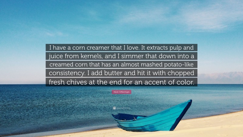 Nick Offerman Quote: “I have a corn creamer that I love. It extracts pulp and juice from kernels, and I simmer that down into a creamed corn that has an almost mashed potato-like consistency. I add butter and hit it with chopped fresh chives at the end for an accent of color.”